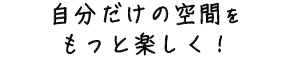 自分だけの空間をもっと楽しく!